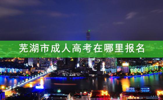 芜湖市成人高考在哪里报名？2021年芜湖成人高考报名